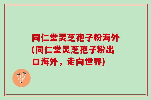 同仁堂灵芝孢子粉海外(同仁堂灵芝孢子粉出口海外，走向世界)