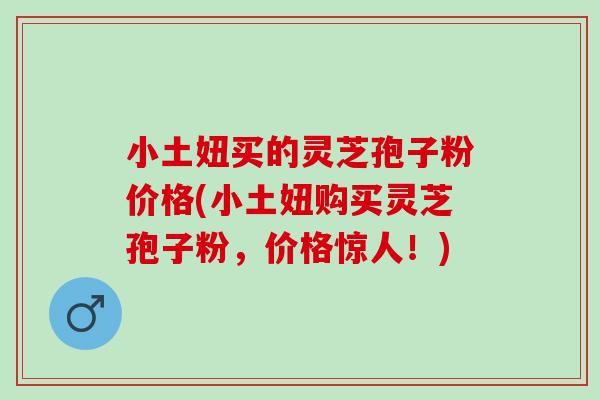 小土妞买的灵芝孢子粉价格(小土妞购买灵芝孢子粉，价格惊人！)