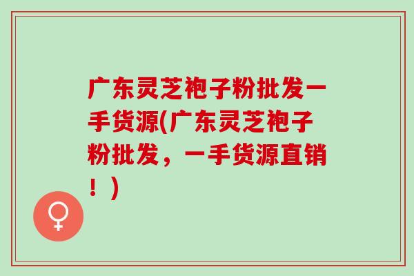 广东灵芝袍子粉批发一手货源(广东灵芝袍子粉批发，一手货源直销！)