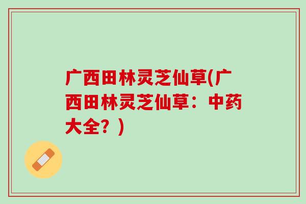 广西田林灵芝仙草(广西田林灵芝仙草：中药大全？)