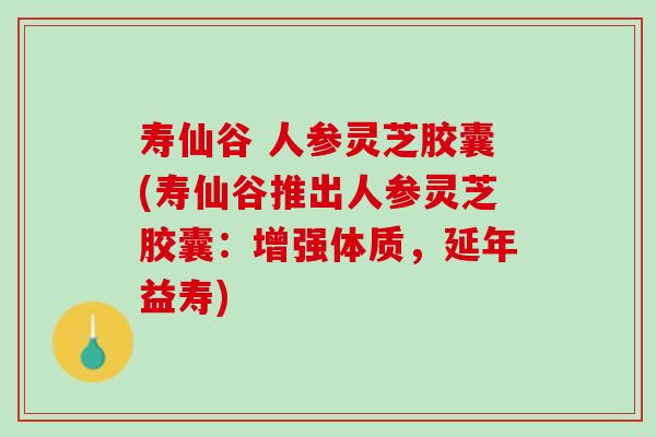 寿仙谷 人参灵芝胶囊(寿仙谷推出人参灵芝胶囊：增强体质，延年益寿)