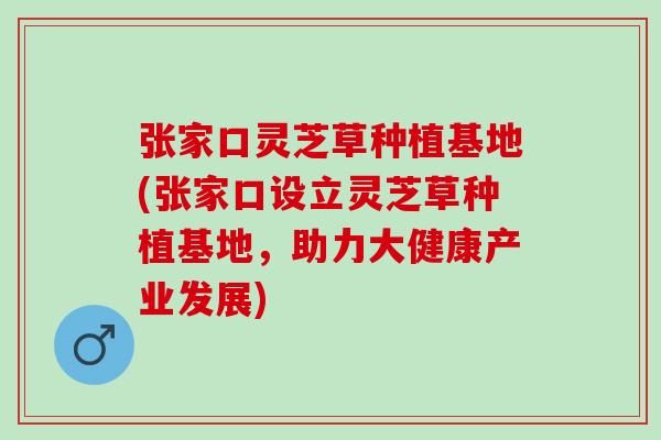 张家口灵芝草种植基地(张家口设立灵芝草种植基地，助力大健康产业发展)