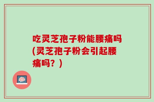 吃灵芝孢子粉能腰痛吗(灵芝孢子粉会引起腰痛吗？)