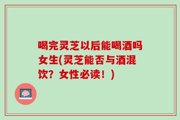 喝完灵芝以后能喝酒吗女生(灵芝能否与酒混饮？女性必读！)