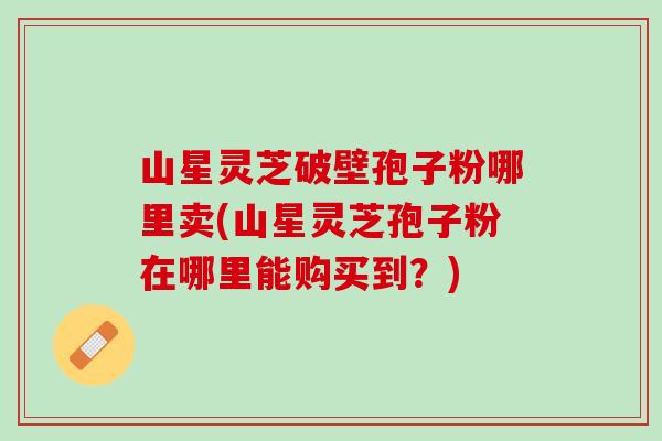山星灵芝破壁孢子粉哪里卖(山星灵芝孢子粉在哪里能购买到？)