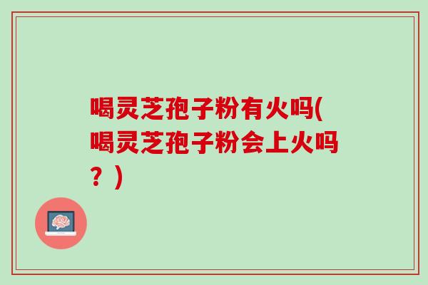 喝灵芝孢子粉有火吗(喝灵芝孢子粉会上火吗?) 喝灵芝孢子粉有火吗(喝灵芝孢子粉会上火吗?)