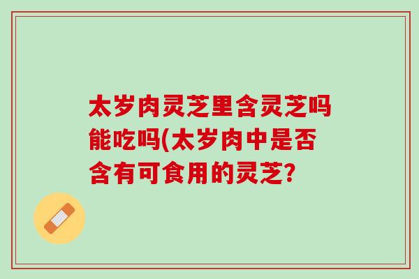 太岁肉灵芝里含灵芝吗能吃吗(太岁肉中是否含有可食用的灵芝？