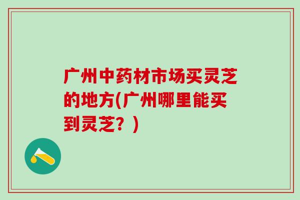 广州中药材市场买灵芝的地方(广州哪里能买到灵芝？)