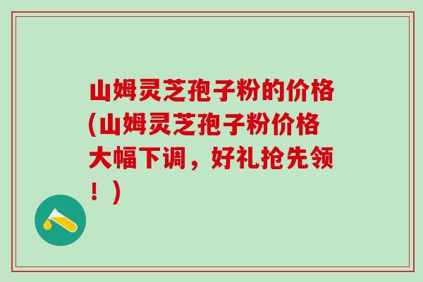 山姆灵芝孢子粉的价格(山姆灵芝孢子粉价格大幅下调，好礼抢先领！)