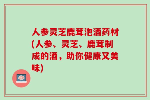 人参灵芝鹿茸泡酒药材(人参、灵芝、鹿茸制成的酒，助你健康又美味)