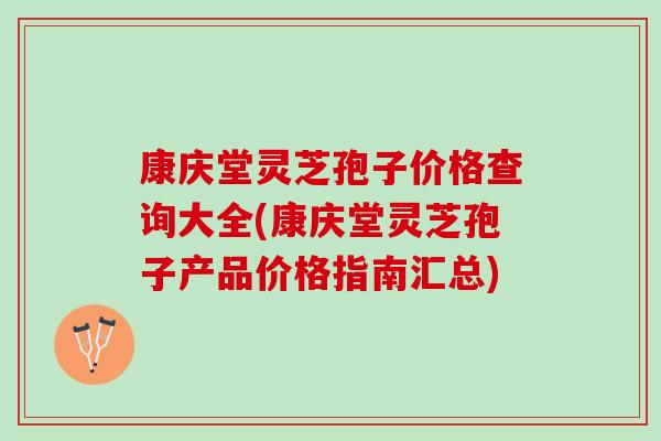 康庆堂灵芝孢子价格查询大全(康庆堂灵芝孢子产品价格指南汇总)