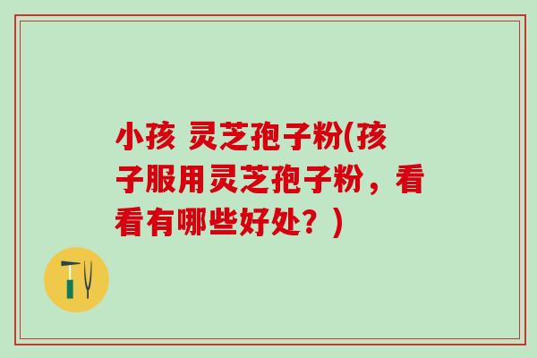 小孩 灵芝孢子粉(孩子服用灵芝孢子粉,看看有哪些好处?) 小孩 灵芝孢子粉(孩子服用灵芝孢子粉,看看有哪些好处?)