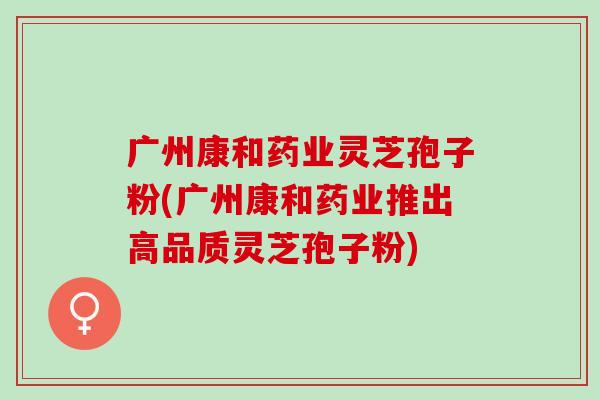 广州康和药业灵芝孢子粉(广州康和药业推出高品质灵芝孢子粉) 广州康和药业灵芝孢子粉(广州康和药业推出高品质灵芝孢子粉)