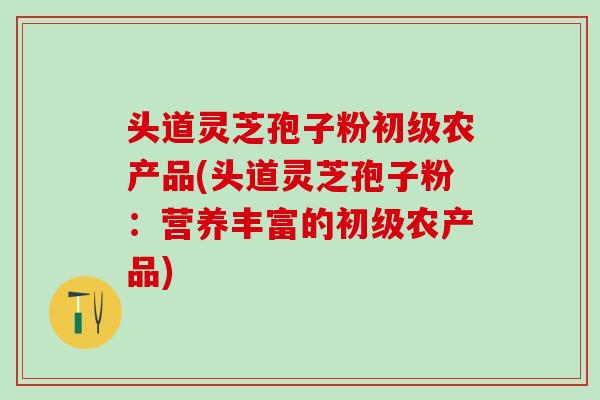 头道灵芝孢子粉初级农产品(头道灵芝孢子粉：营养丰富的初级农产品)