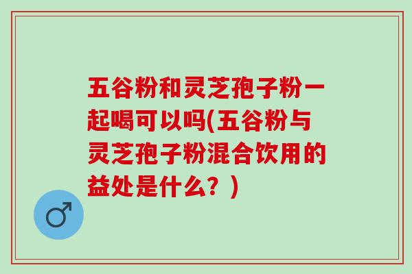 五谷粉和灵芝孢子粉一起喝可以吗(五谷粉与灵芝孢子粉混合饮用的益处是什么？)