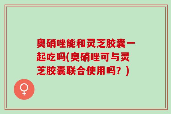 奥硝唑能和灵芝胶囊一起吃吗(奥硝唑可与灵芝胶囊联合使用吗？)