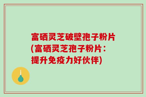 富硒灵芝破壁孢子粉片(富硒灵芝孢子粉片：提升免疫力好伙伴)