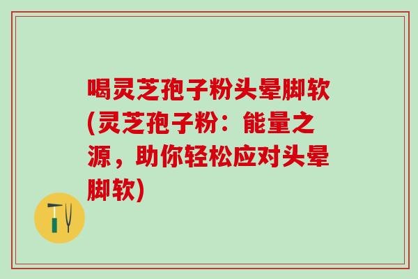 喝灵芝孢子粉头晕脚软(灵芝孢子粉：能量之源，助你轻松应对头晕脚软)