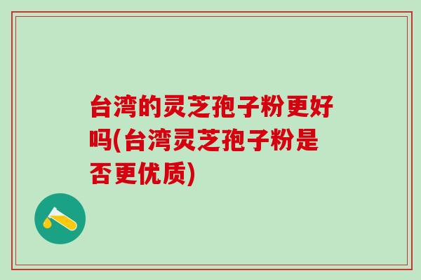 台湾的灵芝孢子粉更好吗(台湾灵芝孢子粉是否更优质)