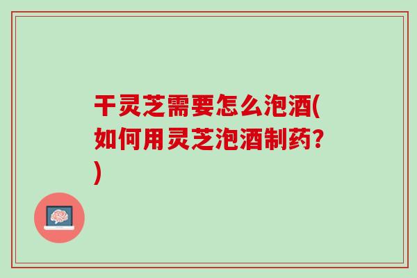 干灵芝需要怎么泡酒(如何用灵芝泡酒制药?) 干灵芝需要怎么泡酒(如何用灵芝泡酒制药?)