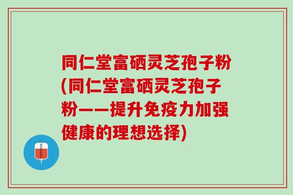 同仁堂富硒灵芝孢子粉(同仁堂富硒灵芝孢子粉——提升免疫力加强健康的理想选择) 同仁堂富硒灵芝孢子粉(同仁堂富硒灵芝孢子粉——提升免疫力加强健康的理想选择)