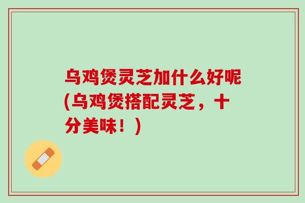 乌鸡煲灵芝加什么好呢(乌鸡煲搭配灵芝，十分美味！)