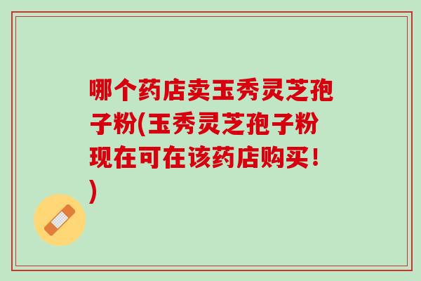 哪个药店卖玉秀灵芝孢子粉(玉秀灵芝孢子粉现在可在该药店购买！)