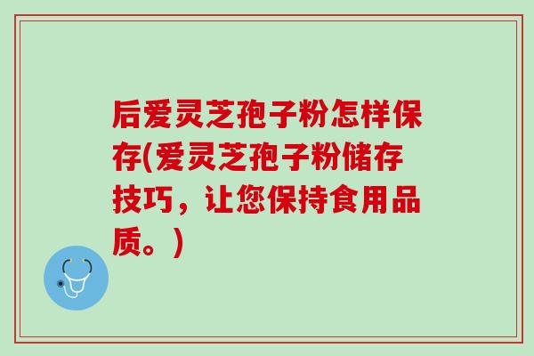 后爱灵芝孢子粉怎样保存(爱灵芝孢子粉储存技巧，让您保持食用品质。)