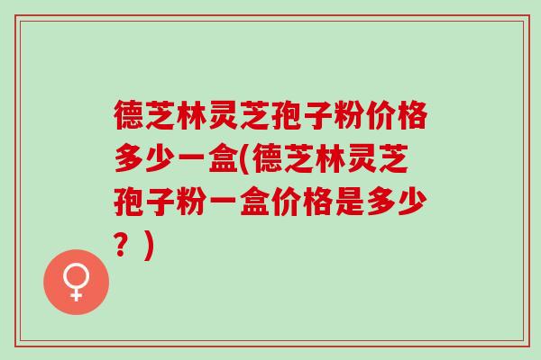 德芝林灵芝孢子粉价格多少一盒(德芝林灵芝孢子粉一盒价格是多少?) 德芝林灵芝孢子粉价格多少一盒(德芝林灵芝孢子粉一盒价格是多少?)