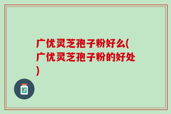 广优灵芝孢子粉好么(广优灵芝孢子粉的好处)