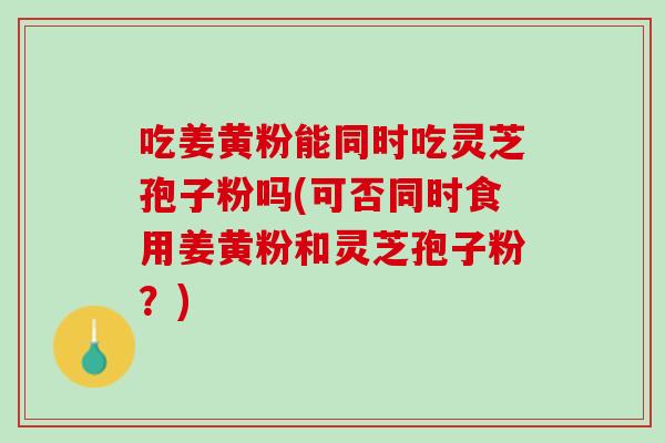 吃姜黄粉能同时吃灵芝孢子粉吗(可否同时食用姜黄粉和灵芝孢子粉？)