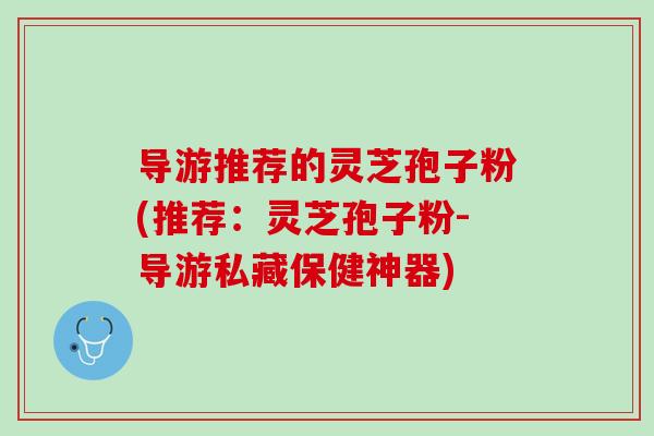 导游推荐的灵芝孢子粉(推荐：灵芝孢子粉-导游私藏保健神器)