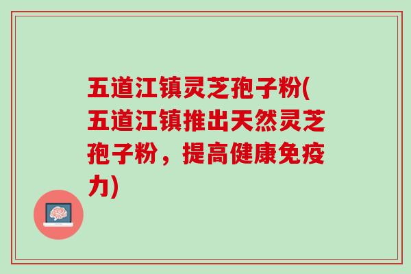 五道江镇灵芝孢子粉(五道江镇推出天然灵芝孢子粉，提高健康免疫力)