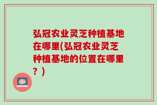 弘冠农业灵芝种植基地在哪里(弘冠农业灵芝种植基地的位置在哪里？)