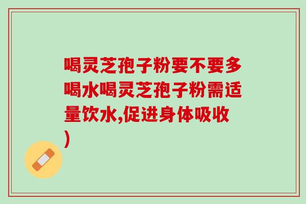 喝灵芝孢子粉要不要多喝水喝灵芝孢子粉需适量饮水,促进身体吸收)