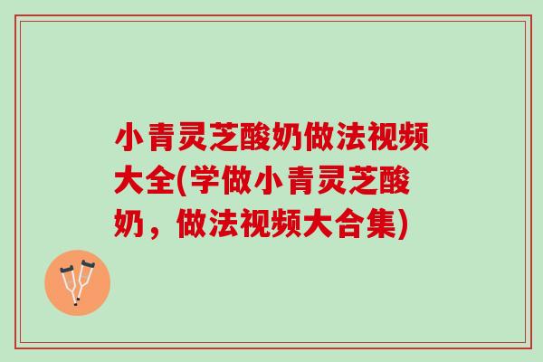 小青灵芝酸奶做法视频大全(学做小青灵芝酸奶，做法视频大合集)