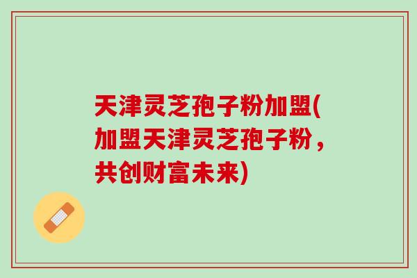 天津灵芝孢子粉加盟(加盟天津灵芝孢子粉，共创财富未来)
