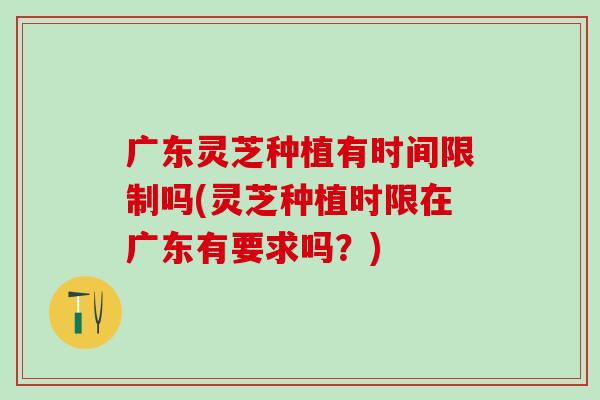 广东灵芝种植有时间限制吗(灵芝种植时限在广东有要求吗？)