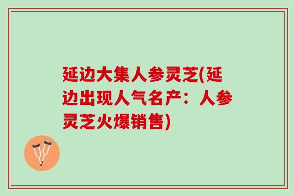 延边大集人参灵芝(延边出现人气名产：人参灵芝火爆销售)