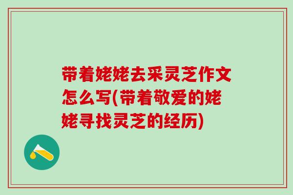 带着姥姥去采灵芝作文怎么写(带着敬爱的姥姥寻找灵芝的经历) 带着姥姥去采灵芝作文怎么写(带着敬爱的姥姥寻找灵芝的经历)