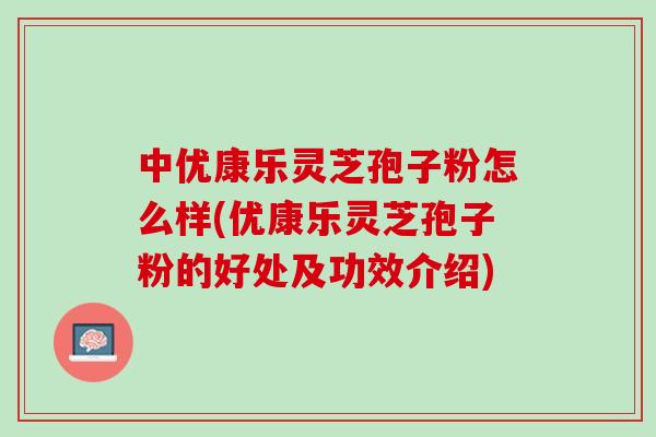 中优康乐灵芝孢子粉怎么样(优康乐灵芝孢子粉的好处及功效介绍) 中优康乐灵芝孢子粉怎么样(优康乐灵芝孢子粉的好处及功效介绍)