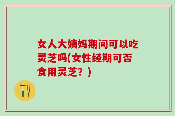 女人大姨妈期间可以吃灵芝吗(女性经期可否食用灵芝？)