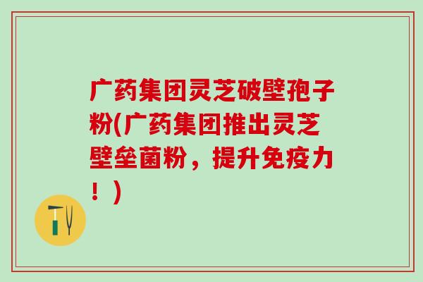 广药集团灵芝破壁孢子粉(广药集团推出灵芝壁垒菌粉，提升免疫力！)