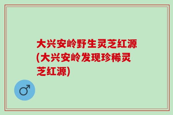 大兴安岭野生灵芝红源(大兴安岭发现珍稀灵芝红源)