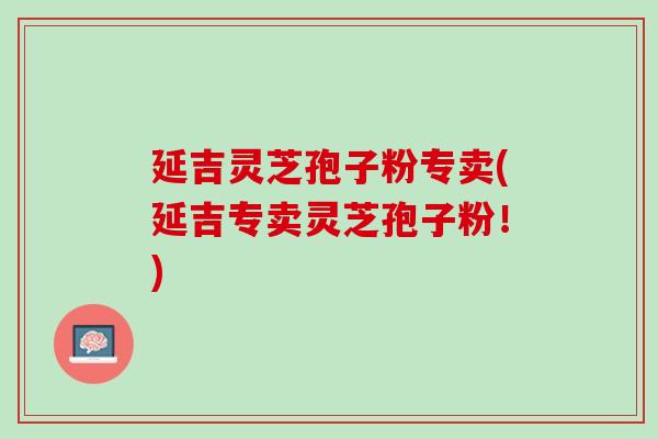 延吉灵芝孢子粉专卖(延吉专卖灵芝孢子粉！)