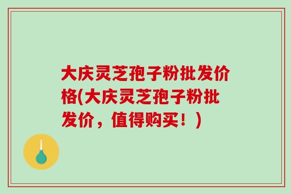 大庆灵芝孢子粉批发价格(大庆灵芝孢子粉批发价，值得购买！)