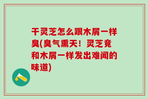 干灵芝怎么跟木屑一样臭(臭气熏天!灵芝竟和木屑一样发出难闻的味道) 干灵芝怎么跟木屑一样臭(臭气熏天!灵芝竟和木屑一样发出难闻的味道)