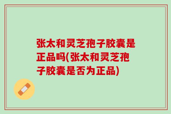 张太和灵芝孢子胶囊是正品吗(张太和灵芝孢子胶囊是否为正品)