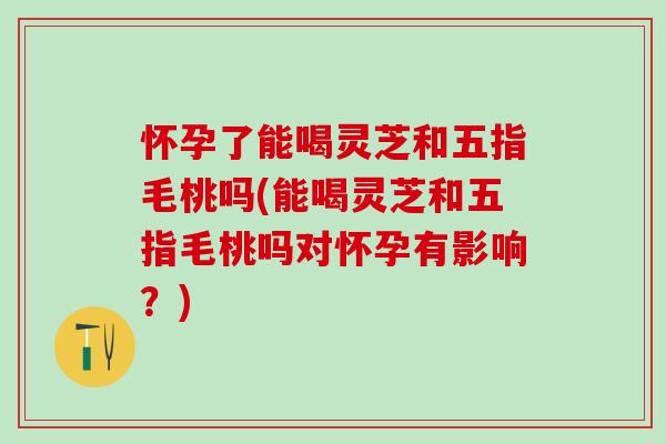 怀孕了能喝灵芝和五指毛桃吗(能喝灵芝和五指毛桃吗对怀孕有影响？)