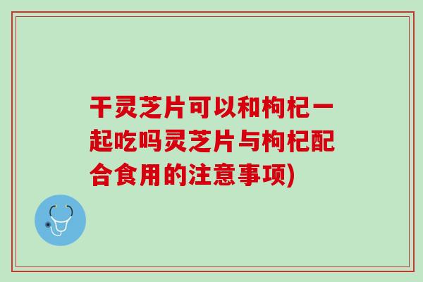 干灵芝片可以和枸杞一起吃吗灵芝片与枸杞配合食用的注意事项)